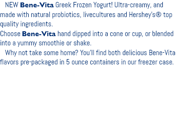  NEW Bene-Vita Greek Frozen Yogurt! Ultra-creamy, and made with natural probiotics, livecultures and Hershey’s® top quality ingredients. Choose Bene-Vita hand dipped into a cone or cup, or blended into a yummy smoothie or shake. Why not take some home? You’ll find both delicious Bene-Vita flavors pre-packaged in 5 ounce containers in our freezer case. 